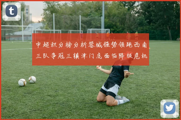 中超积分榜分析蓉城强势领跑西南三队争冠三镇津门虎面临降级危机