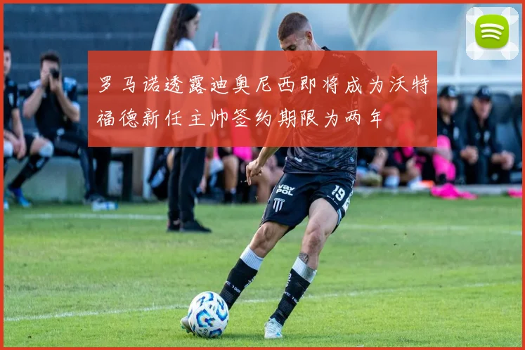 罗马诺透露迪奥尼西即将成为沃特福德新任主帅签约期限为两年