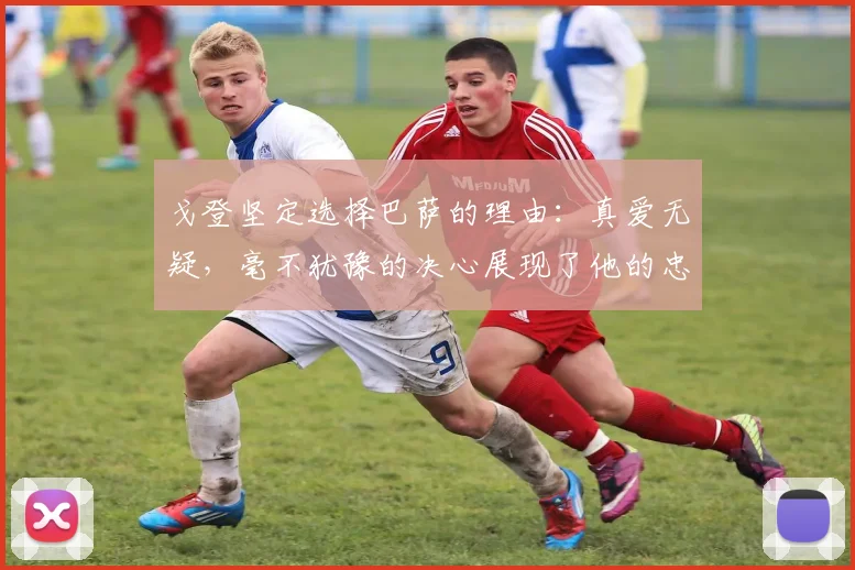 戈登坚定选择巴萨的理由：真爱无疑，毫不犹豫的决心展现了他的忠诚