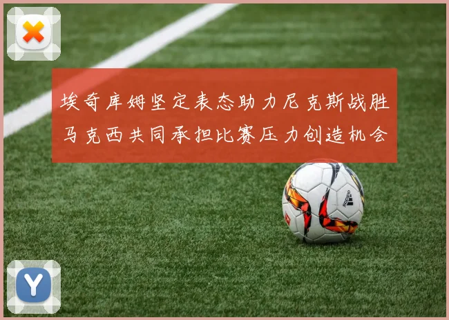 埃奇库姆坚定表态助力尼克斯战胜马克西共同承担比赛压力创造机会