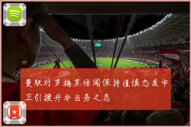 曼联对罗梅罗传闻保持谨慎态度中卫引援并非当务之急
