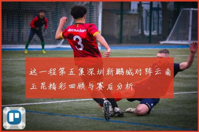 这一程第五集深圳新鹏城对阵云南玉昆精彩回顾与赛后分析