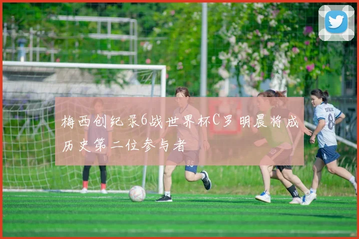 梅西创纪录6战世界杯C罗明晨将成历史第二位参与者